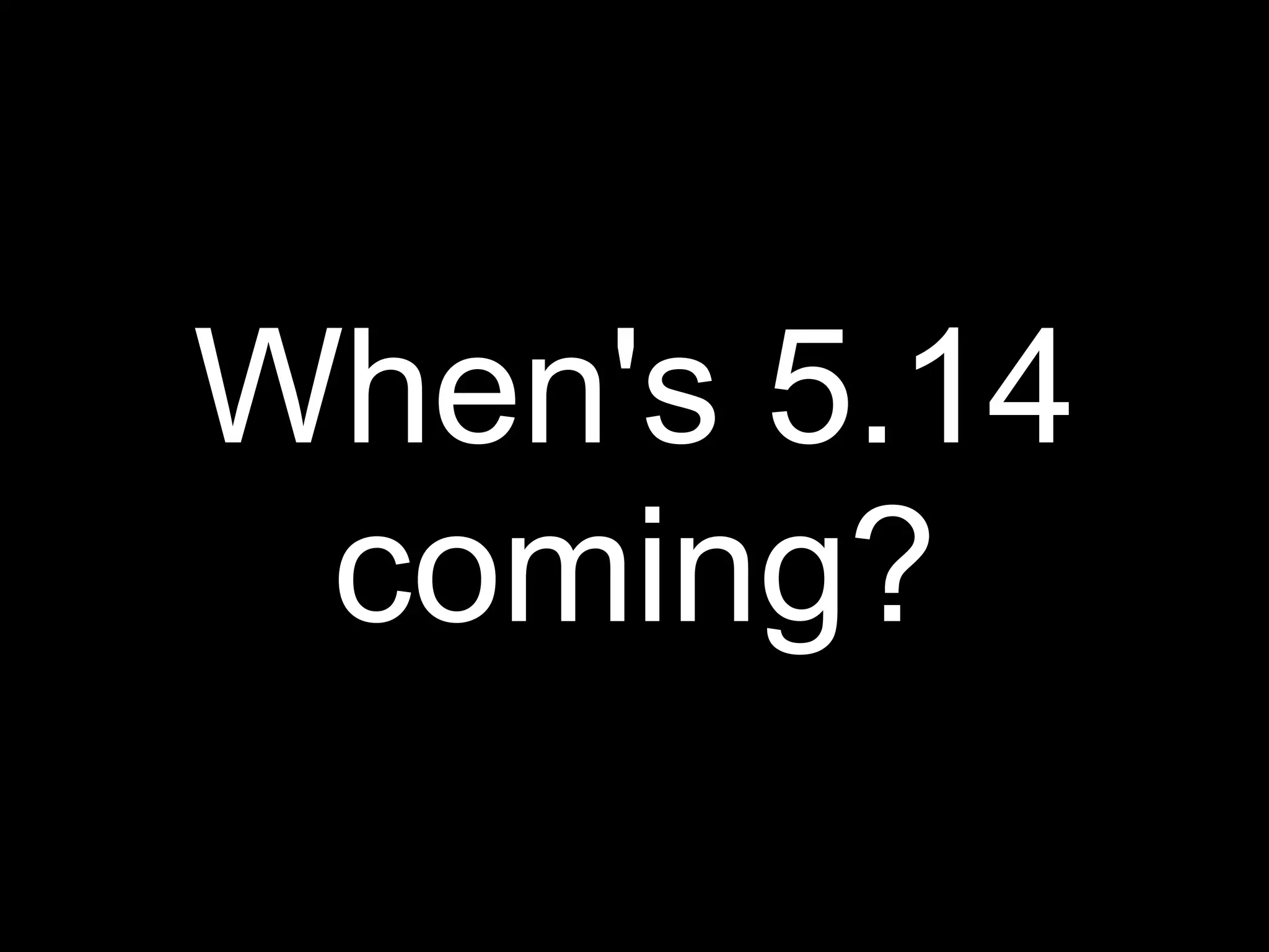 When's 5.14
 coming?
 