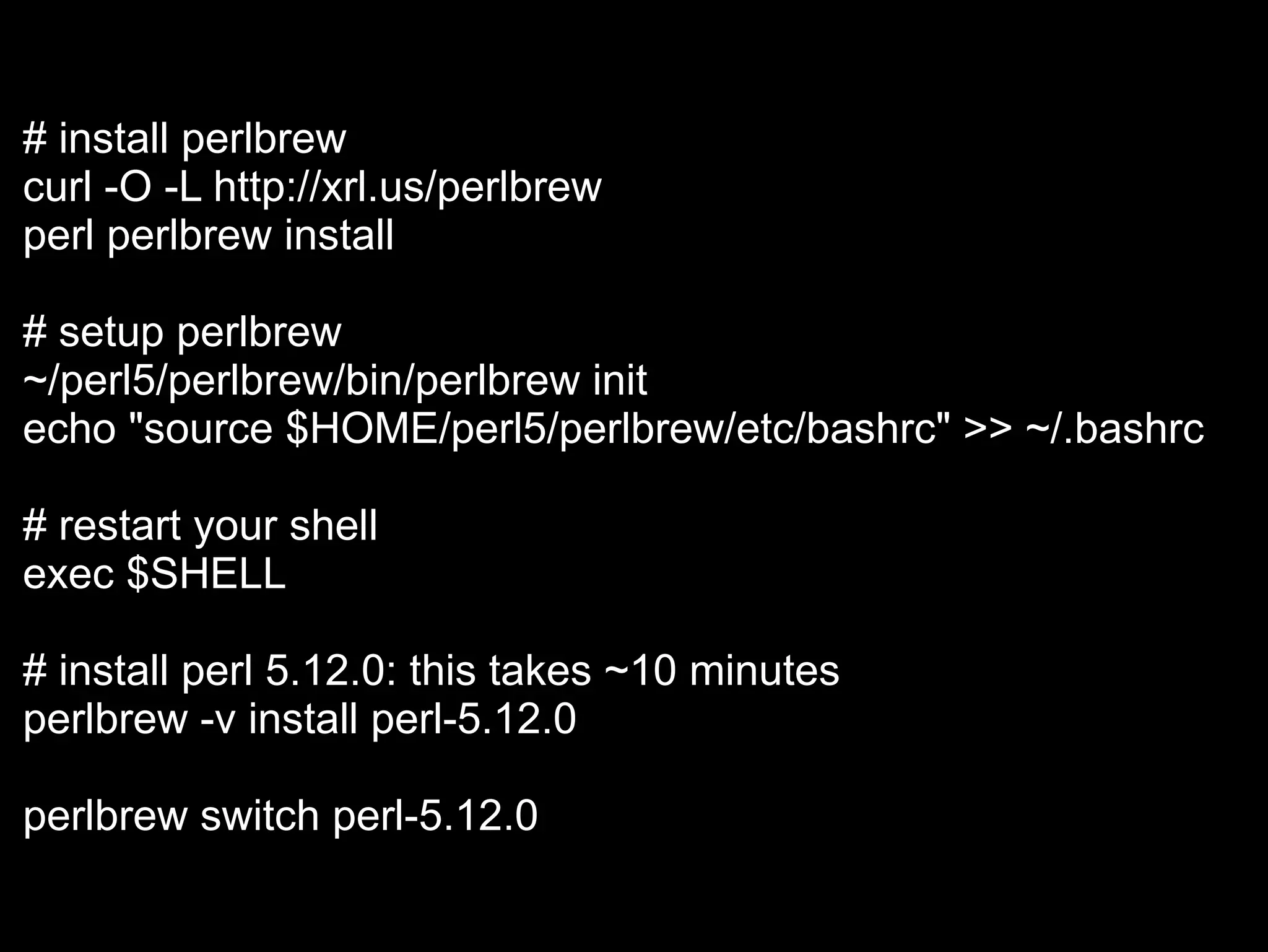 # install perlbrew
curl -O -L http://xrl.us/perlbrew
perl perlbrew install

# setup perlbrew
~/perl5/perlbrew/bin/perlbrew init
echo "source $HOME/perl5/perlbrew/etc/bashrc" >> ~/.bashrc

# restart your shell
exec $SHELL

# install perl 5.12.0: this takes ~10 minutes
perlbrew -v install perl-5.12.0

perlbrew switch perl-5.12.0
 