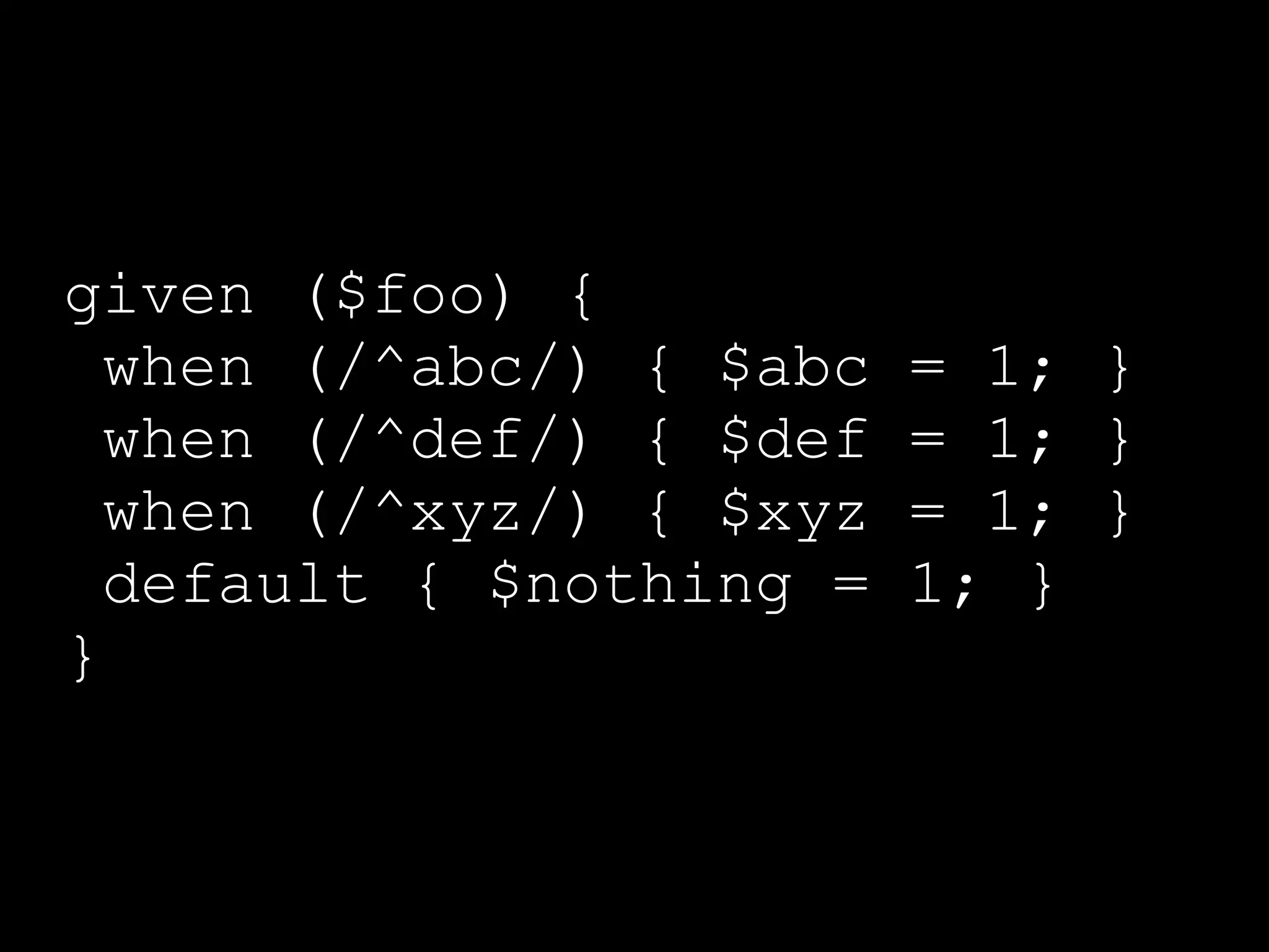 given ($foo) {
  when (/^abc/) { $abc   = 1; }
  when (/^def/) { $def   = 1; }
  when (/^xyz/) { $xyz   = 1; }
  default { $nothing =   1; }
}
 
