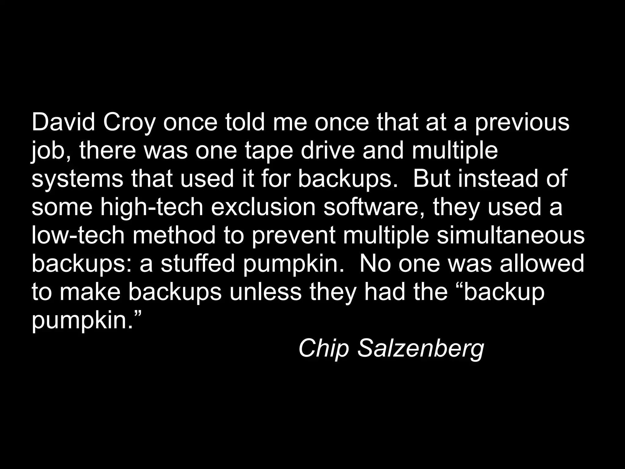 David Croy once told me once that at a previous
job, there was one tape drive and multiple
systems that used it for backups. But instead of
some high-tech exclusion software, they used a
low-tech method to prevent multiple simultaneous
backups: a stuffed pumpkin. No one was allowed
to make backups unless they had the “backup
pumpkin.”
                         Chip Salzenberg
 