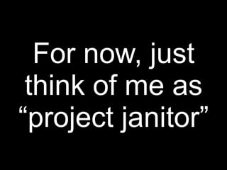 For now, just
 think of me as
“project janitor”
 