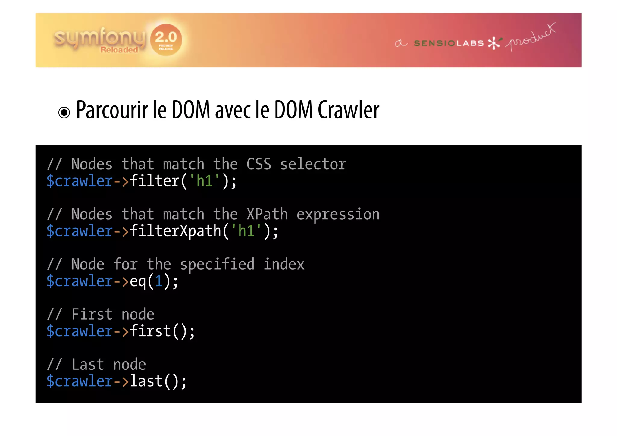 ๏  Parcourir le DOM avec le DOM Crawler // Nodes that match the CSS selector $crawler->filter('h1'); // Nodes that match the XPath expression $crawler->filterXpath('h1'); // Node for the specified index $crawler->eq(1); // First node $crawler->first(); // Last node $crawler->last(); 