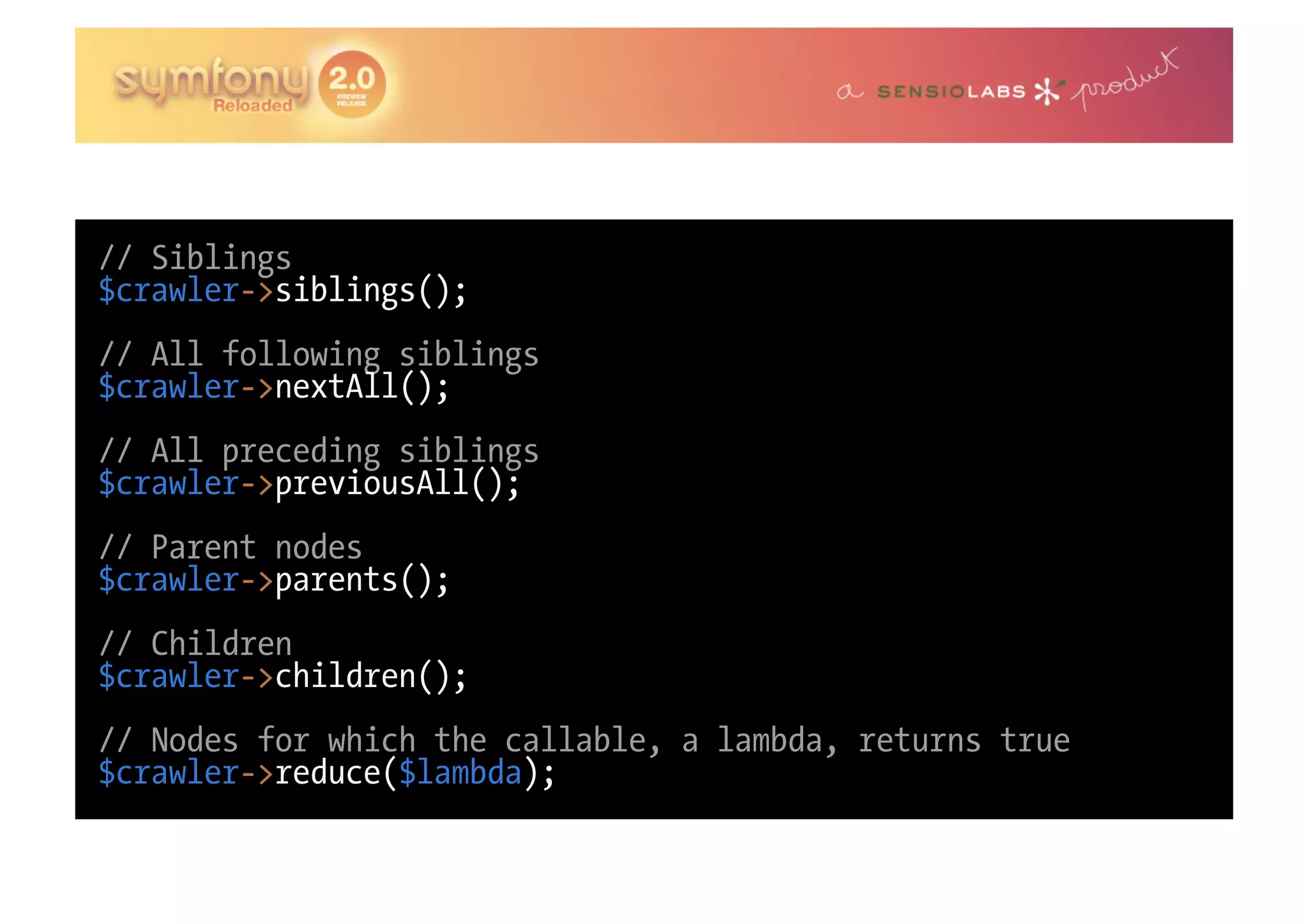 // Siblings $crawler->siblings(); // All following siblings $crawler->nextAll(); // All preceding siblings $crawler->previousAll(); // Parent nodes $crawler->parents(); // Children $crawler->children(); // Nodes for which the callable, a lambda, returns true $crawler->reduce($lambda); 