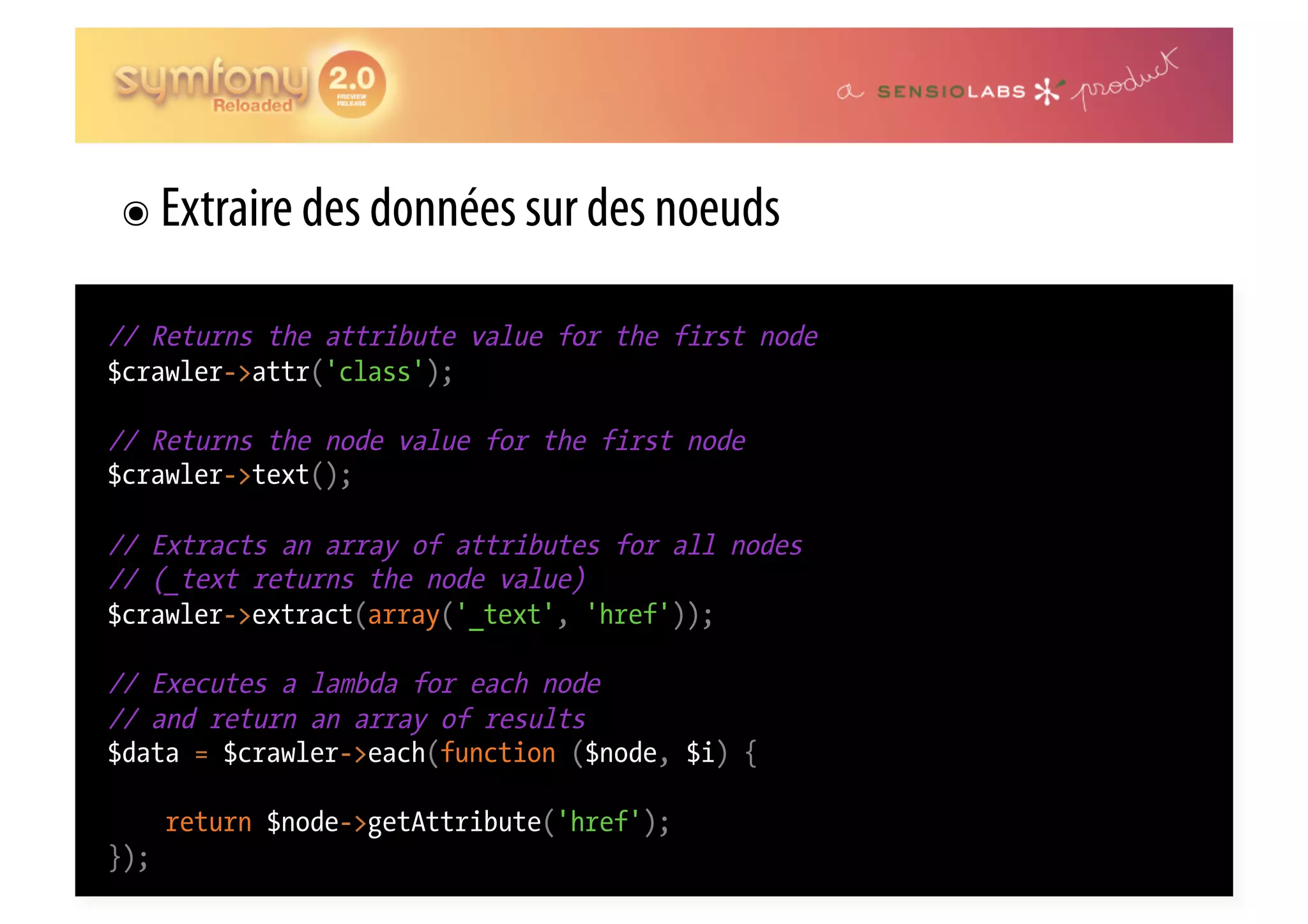 ๏  Extraire des données sur des noeuds // Returns the attribute value for the first node $crawler->attr('class'); // Returns the node value for the first node $crawler->text(); // Extracts an array of attributes for all nodes // (_text returns the node value) $crawler->extract(array('_text', 'href')); // Executes a lambda for each node // and return an array of results $data = $crawler->each(function ($node, $i) { return $node->getAttribute('href'); }); 