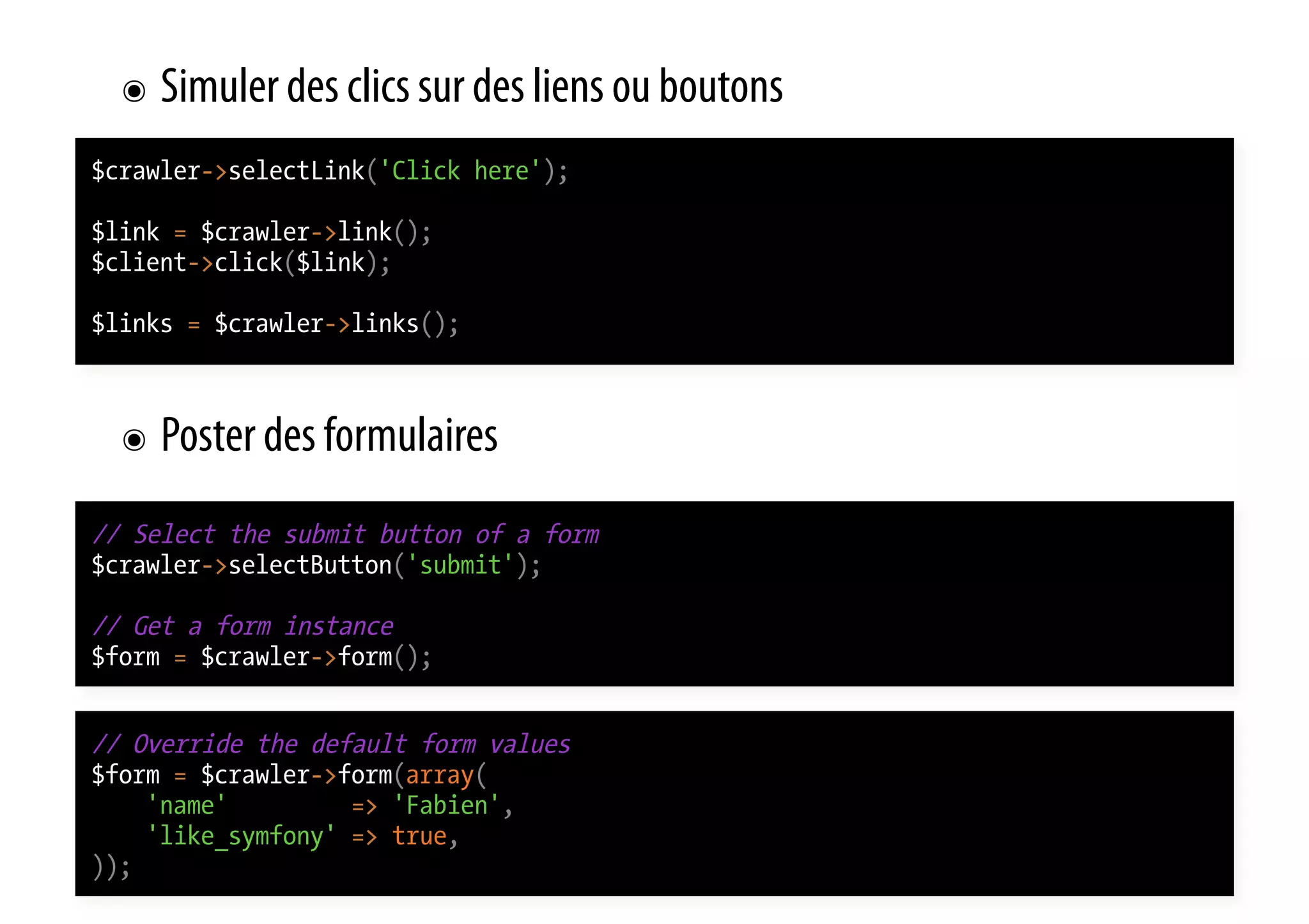 ๏  Simuler des clics sur des liens ou boutons $crawler->selectLink('Click here'); $link = $crawler->link(); $client->click($link); $links = $crawler->links(); ๏  Poster des formulaires // Select the submit button of a form $crawler->selectButton('submit'); // Get a form instance $form = $crawler->form(); // Override the default form values $form = $crawler->form(array( 'name' => 'Fabien', 'like_symfony' => true, )); 