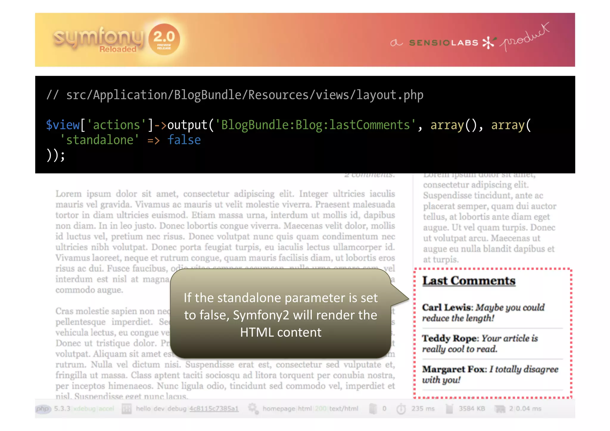// src/Application/BlogBundle/Resources/views/layout.php $view['actions']->output('BlogBundle:Blog:lastComments', array(), array( 'standalone' => false )); If  the  standalone  parameter  is  set   to  false,  Symfony2  will  render  the   HTML  content   