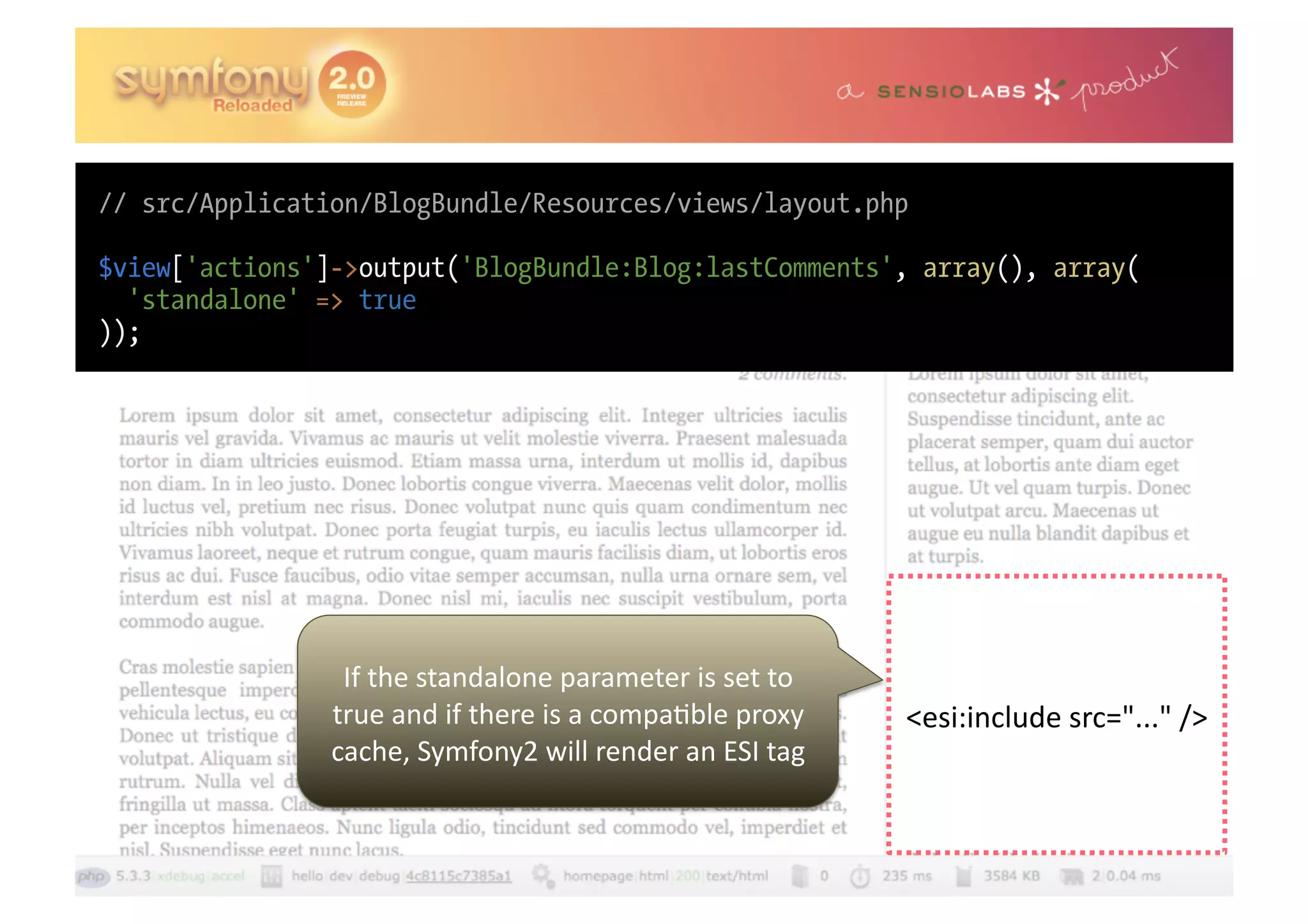 // src/Application/BlogBundle/Resources/views/layout.php $view['actions']->output('BlogBundle:Blog:lastComments', array(), array( 'standalone' => true )); If  the  standalone  parameter  is  set  to   true  and  if  there  is  a  compa0ble  proxy   <esi:include  src="..."  />   cache,  Symfony2  will  render  an  ESI  tag   