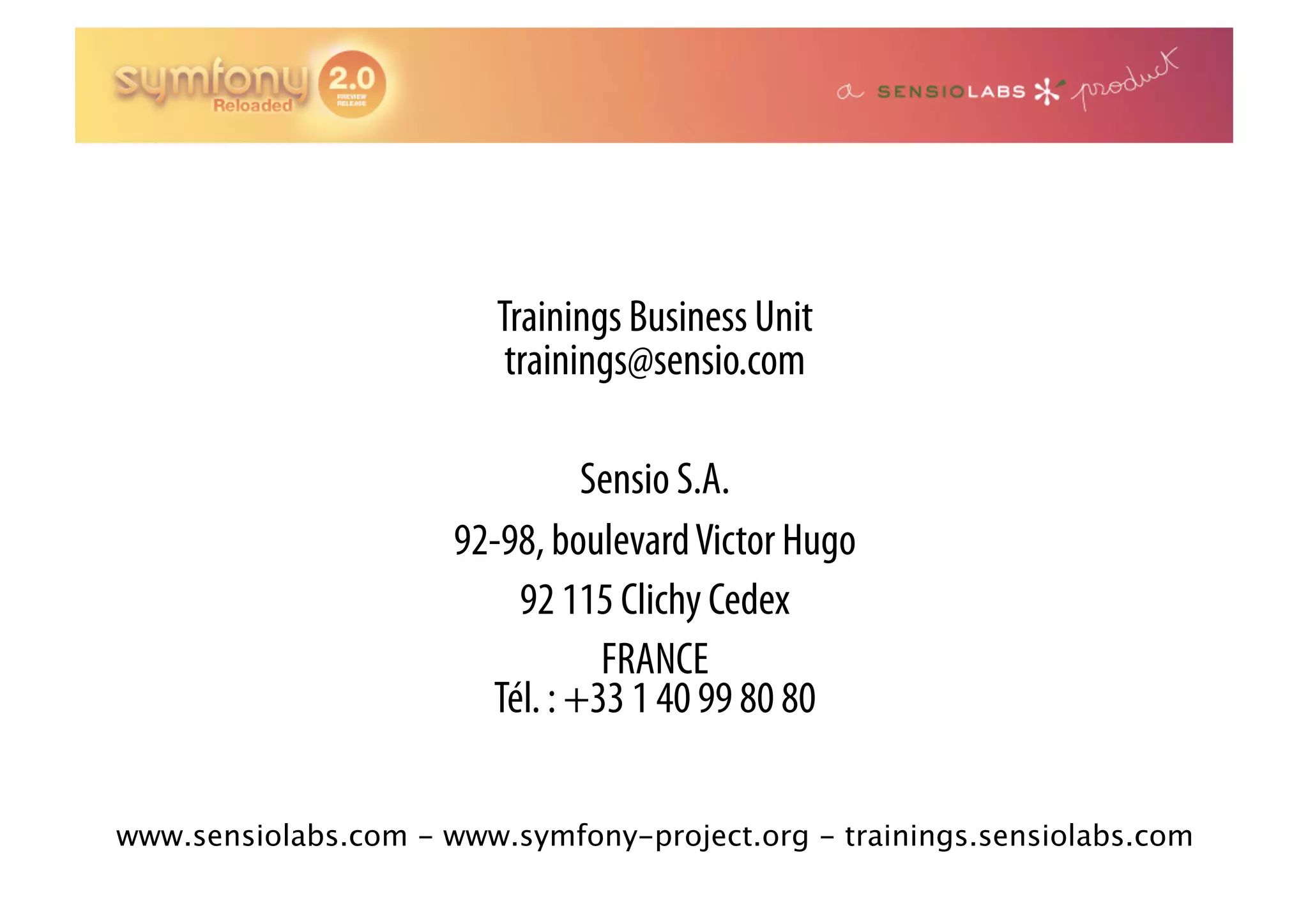 Trainings Business Unit trainings@sensio.com Sensio S.A. 92-98, boulevard Victor Hugo 92 115 Clichy Cedex FRANCE Tél. : +33 1 40 99 80 80 www.sensiolabs.com - www.symfony-project.org - trainings.sensiolabs.com 
