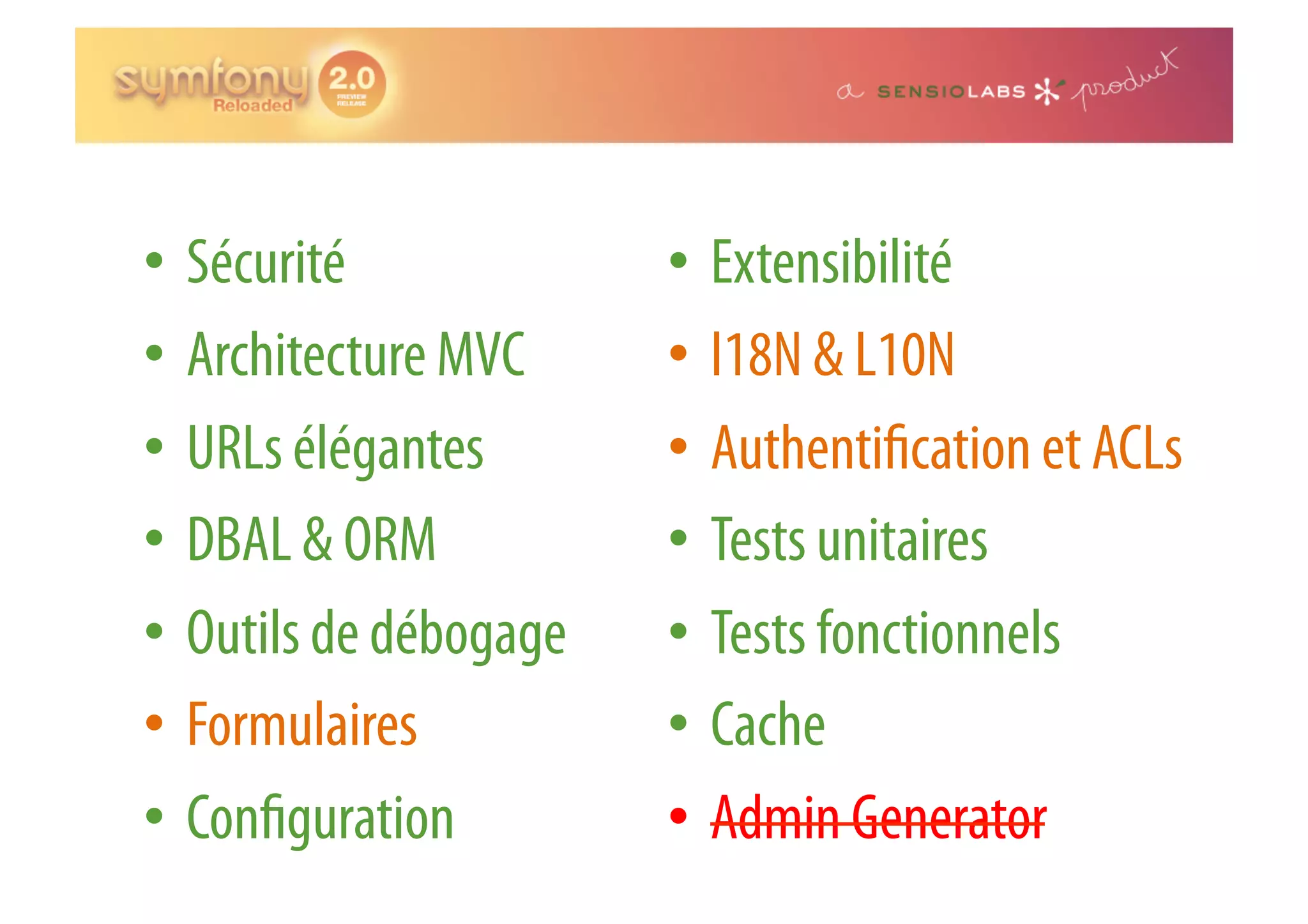 •  Sécurité •  Extensibilité •  Architecture MVC •  I18N & L10N •  URLs élégantes •  Authenti cation et ACLs •  DBAL & ORM •  Tests unitaires •  Outils de débogage •  Tests fonctionnels •  Formulaires •  Cache •  Con guration •  Admin Generator 