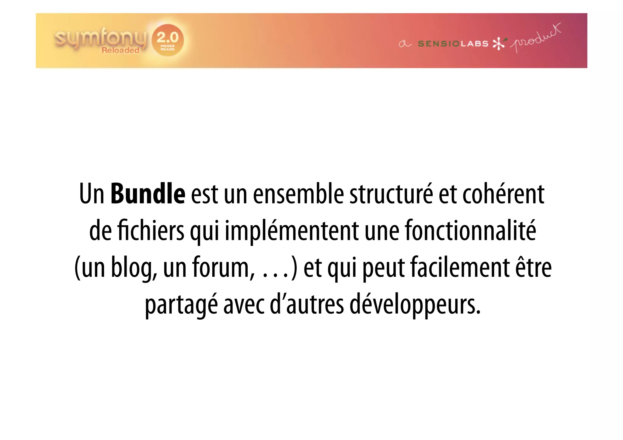 Un Bundle est un ensemble structuré et cohérent de chiers qui implémentent une fonctionnalité (un blog, un forum, …) et qui peut facilement être partagé avec d’autres développeurs. 