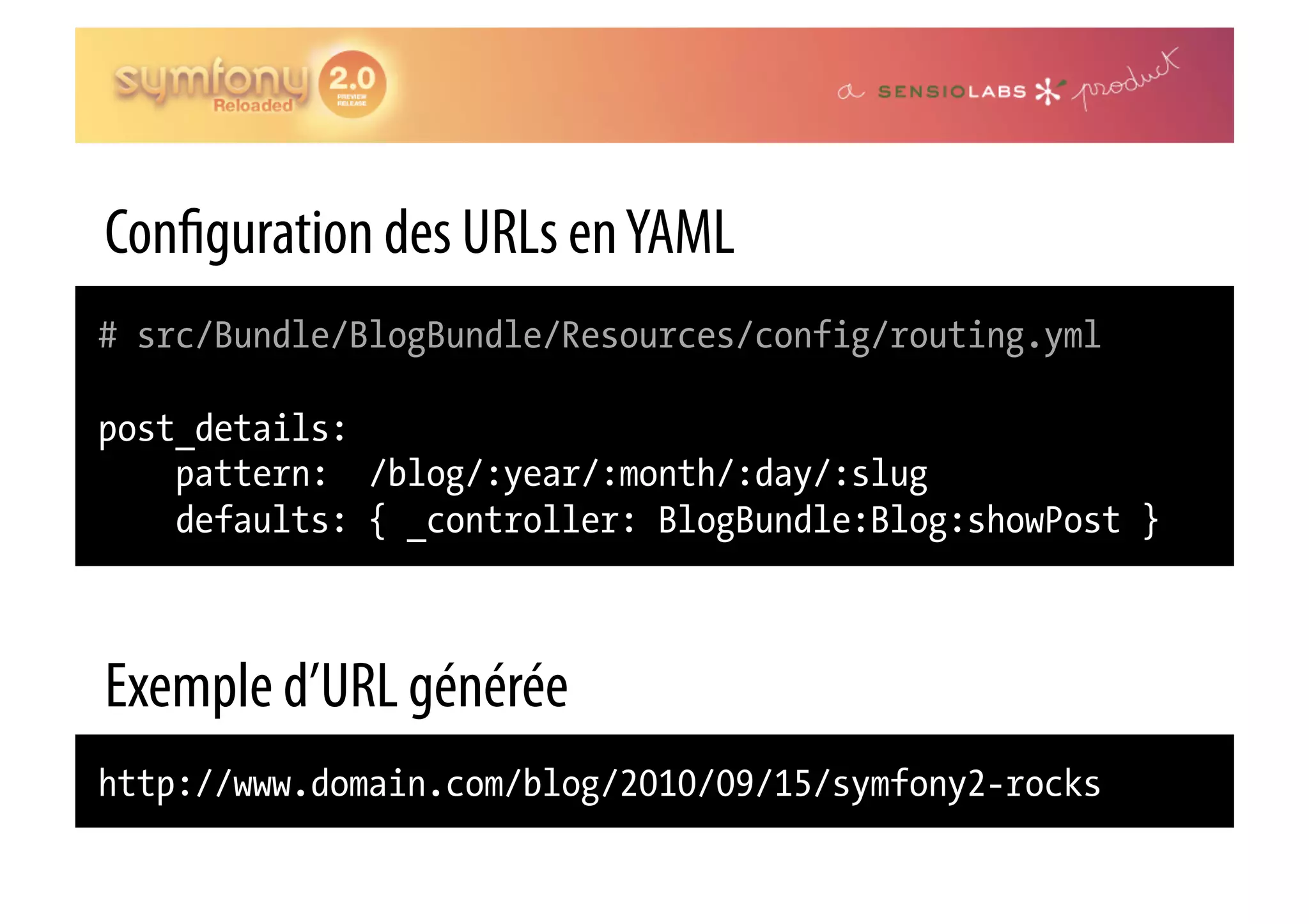 Con guration des URLs en YAML # src/Bundle/BlogBundle/Resources/config/routing.yml post_details: pattern: /blog/:year/:month/:day/:slug defaults: { _controller: BlogBundle:Blog:showPost } Exemple d’URL générée http://www.domain.com/blog/2010/09/15/symfony2-rocks 