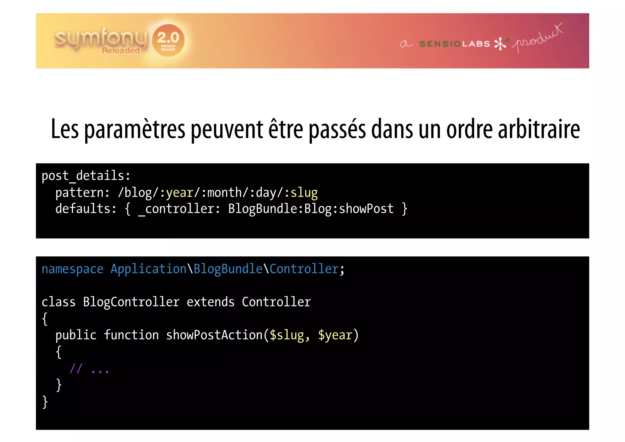 Les paramètres peuvent être passés dans un ordre arbitraire post_details: pattern: /blog/:year/:month/:day/:slug defaults: { _controller: BlogBundle:Blog:showPost } namespace ApplicationBlogBundleController; class BlogController extends Controller { public function showPostAction($slug, $year) { // ... } } 
