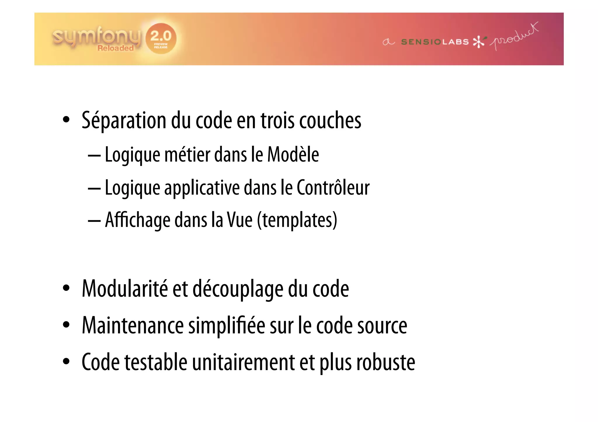 •  Séparation du code en trois couches – Logique métier dans le Modèle – Logique applicative dans le Contrôleur – Aﬃchage dans la Vue (templates) •  Modularité et découplage du code •  Maintenance simpli ée sur le code source •  Code testable unitairement et plus robuste 