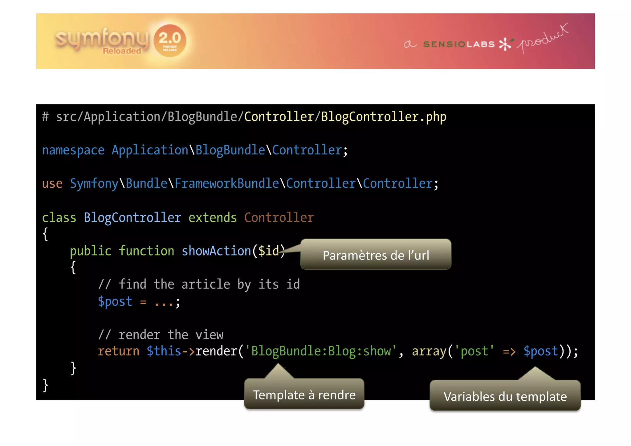# src/Application/BlogBundle/Controller/BlogController.php namespace ApplicationBlogBundleController; use SymfonyBundleFrameworkBundleControllerController; class BlogController extends Controller { public function showAction($id) Paramètres  de  l’url   { // find the article by its id $post = ...; // render the view return $this->render('BlogBundle:Blog:show', array('post' => $post)); } } Template  à  rendre   Variables  du  template   