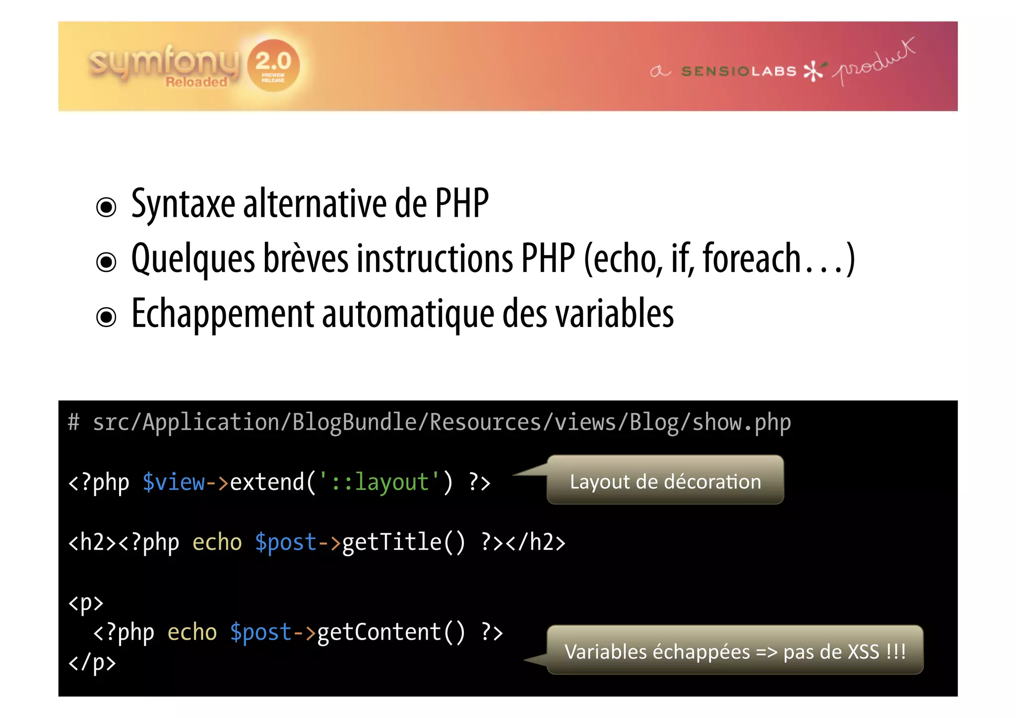 ๏  Syntaxe alternative de PHP ๏  Quelques brèves instructions PHP (echo, if, foreach…) ๏  Echappement automatique des variables # src/Application/BlogBundle/Resources/views/Blog/show.php <?php $view->extend('::layout') ?> Layout  de  décora0on   <h2><?php echo $post->getTitle() ?></h2> <p> <?php echo $post->getContent() ?> </p> Variables  échappées  =>  pas  de  XSS  !!!   