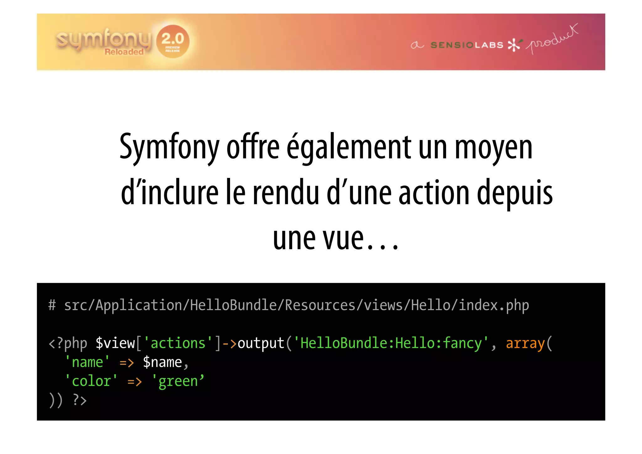 Symfony oﬀre également un moyen d’inclure le rendu d’une action depuis une vue… # src/Application/HelloBundle/Resources/views/Hello/index.php <?php $view['actions']->output('HelloBundle:Hello:fancy', array( 'name' => $name, 'color' => 'green’ )) ?> 