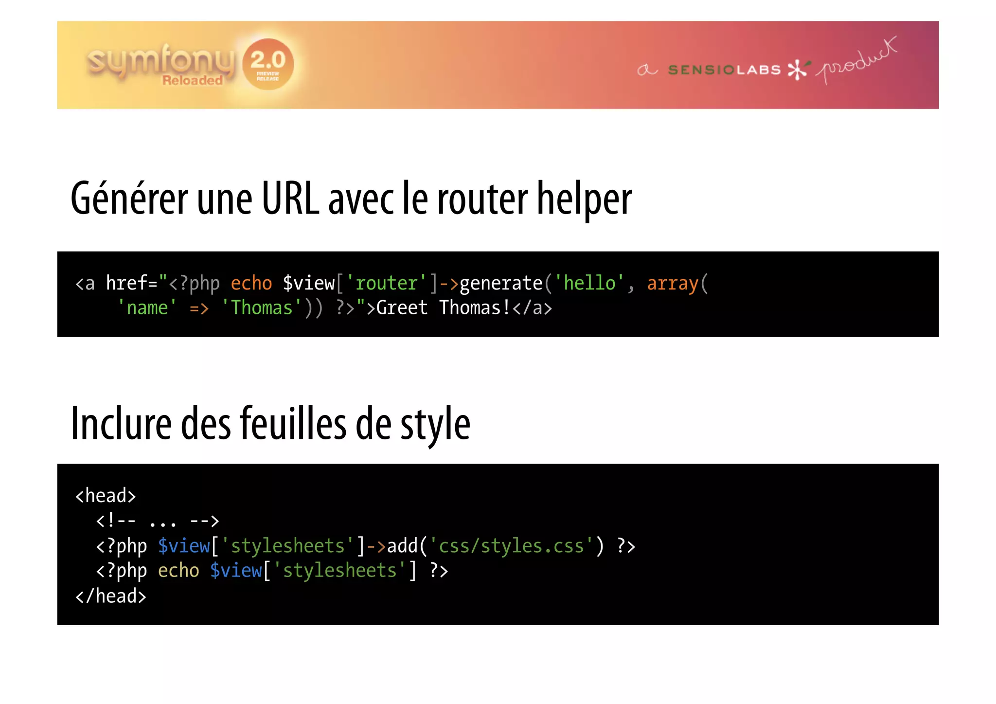 Générer une URL avec le router helper <a href="<?php echo $view['router']->generate('hello', array( 'name' => 'Thomas')) ?>">Greet Thomas!</a> Inclure des feuilles de style <head> <!-- ... --> <?php $view['stylesheets']->add('css/styles.css') ?> <?php echo $view['stylesheets'] ?> </head> 