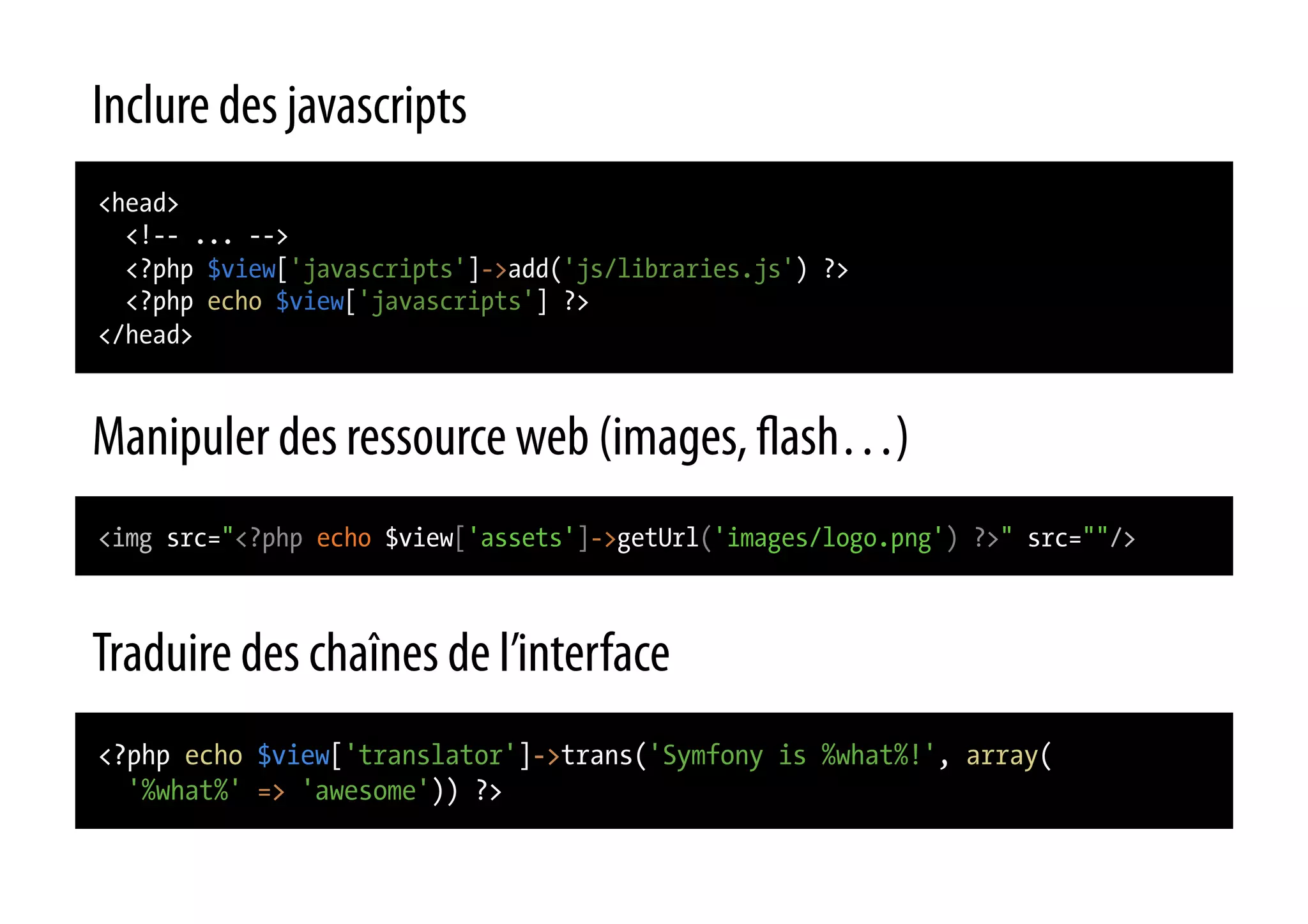 Inclure des javascripts <head> <!-- ... --> <?php $view['javascripts']->add('js/libraries.js') ?> <?php echo $view['javascripts'] ?> </head> Manipuler des ressource web (images, ash…) <img src="<?php echo $view['assets']->getUrl('images/logo.png') ?>" src=""/> Traduire des chaînes de l’interface <?php echo $view['translator']->trans('Symfony is %what%!', array( '%what%' => 'awesome')) ?> 