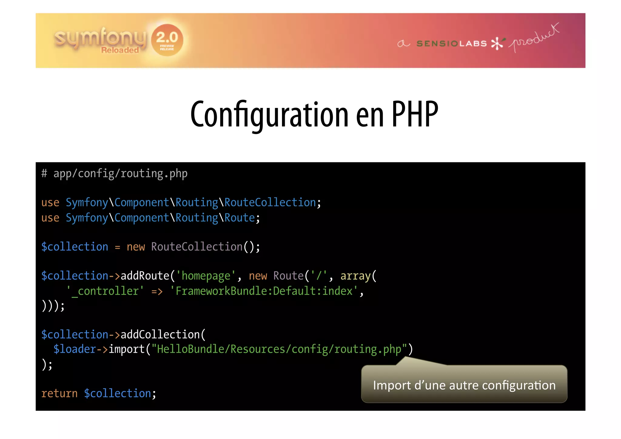 Con guration en PHP # app/config/routing.php use SymfonyComponentRoutingRouteCollection; use SymfonyComponentRoutingRoute; $collection = new RouteCollection(); $collection->addRoute('homepage', new Route('/', array( '_controller' => 'FrameworkBundle:Default:index', ))); $collection->addCollection( $loader->import("HelloBundle/Resources/config/routing.php") ); Import  d’une  autre  conﬁgura0on   return $collection; 