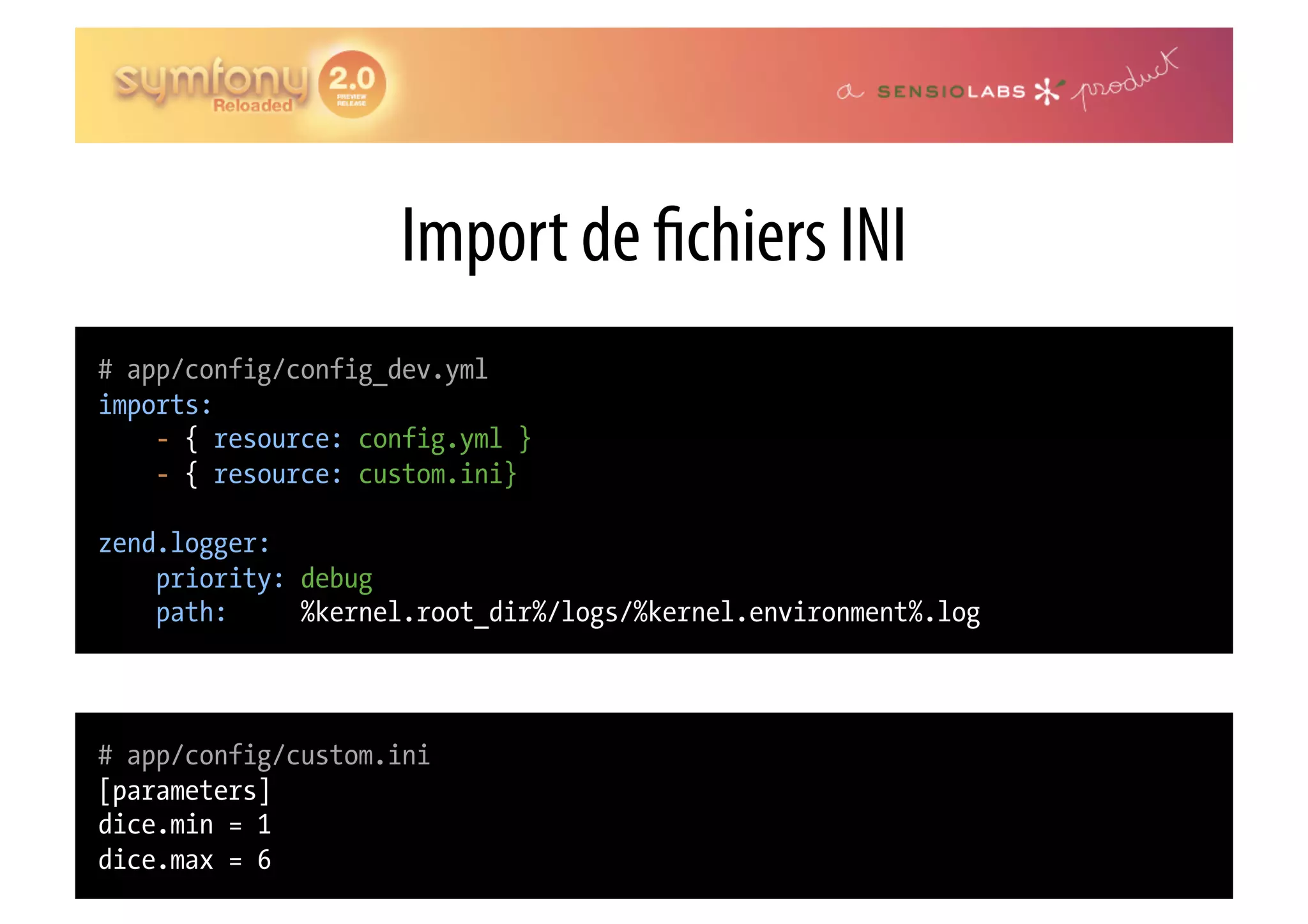 Import de chiers INI # app/config/config_dev.yml imports: - { resource: config.yml } - { resource: custom.ini} zend.logger: priority: debug path: %kernel.root_dir%/logs/%kernel.environment%.log # app/config/custom.ini [parameters] dice.min = 1 dice.max = 6 