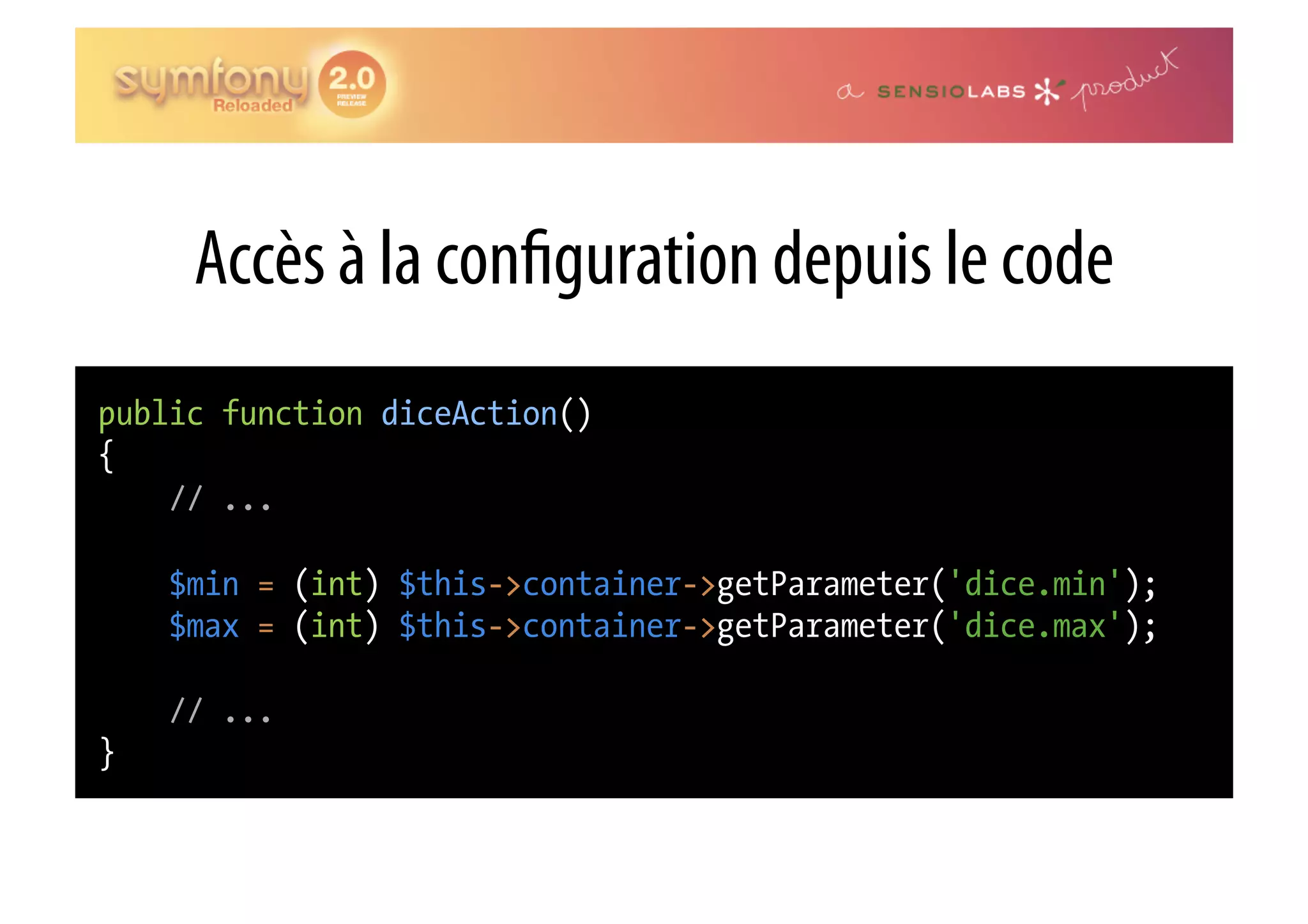 Accès à la con guration depuis le code public function diceAction() { // ... $min = (int) $this->container->getParameter('dice.min'); $max = (int) $this->container->getParameter('dice.max'); // ... } 