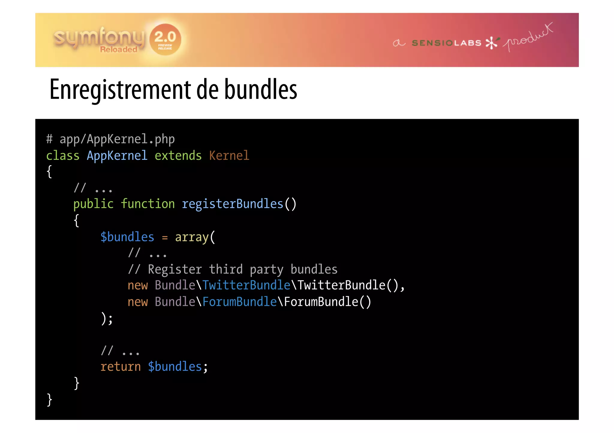 Enregistrement de bundles # app/AppKernel.php class AppKernel extends Kernel { // ... public function registerBundles() { $bundles = array( // ... // Register third party bundles new BundleTwitterBundleTwitterBundle(), new BundleForumBundleForumBundle() ); // ... return $bundles; } } 