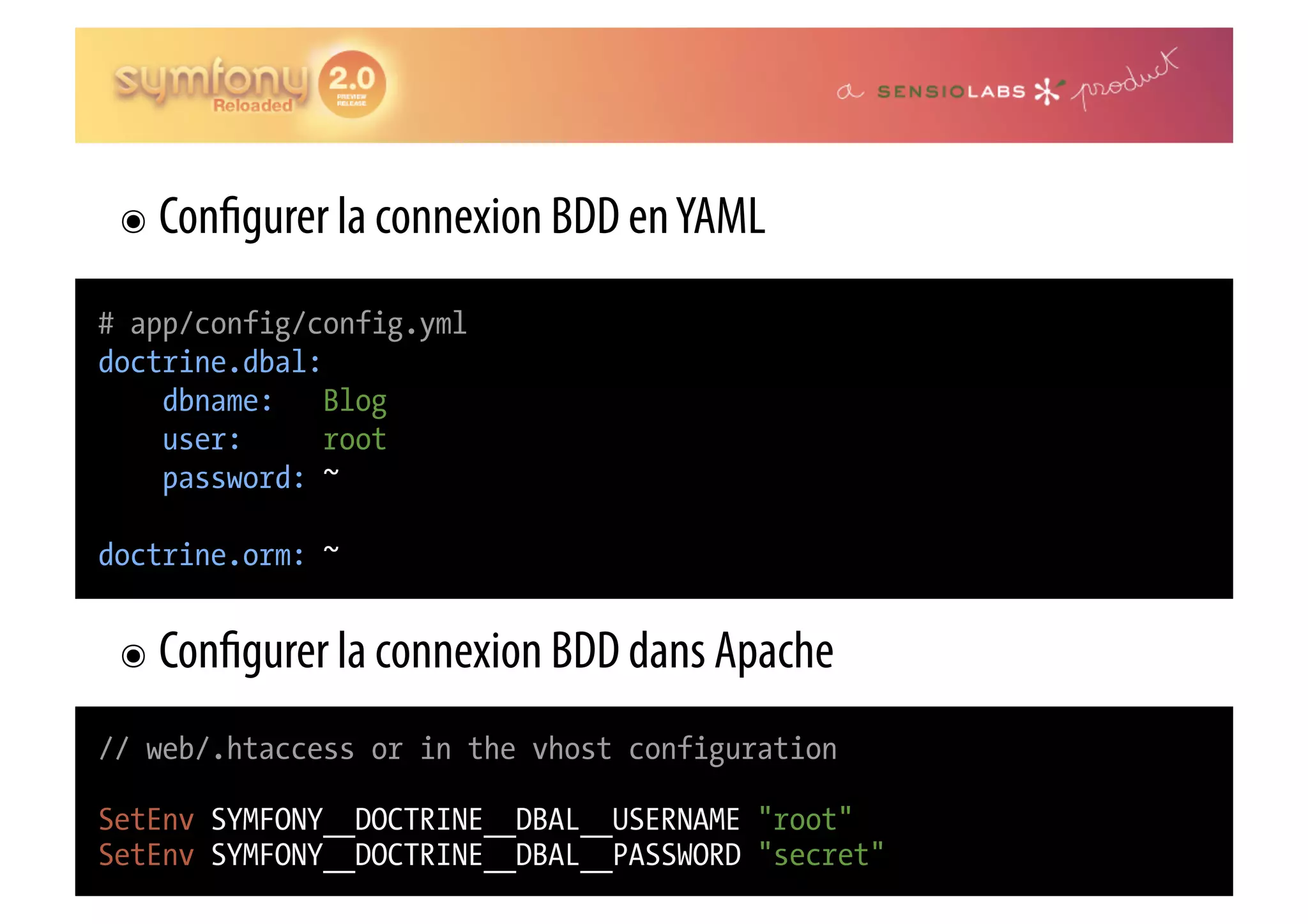๏  Con gurer la connexion BDD en YAML # app/config/config.yml doctrine.dbal: dbname: Blog user: root password: ~ doctrine.orm: ~ ๏  Con gurer la connexion BDD dans Apache // web/.htaccess or in the vhost configuration SetEnv SYMFONY__DOCTRINE__DBAL__USERNAME "root" SetEnv SYMFONY__DOCTRINE__DBAL__PASSWORD "secret" 