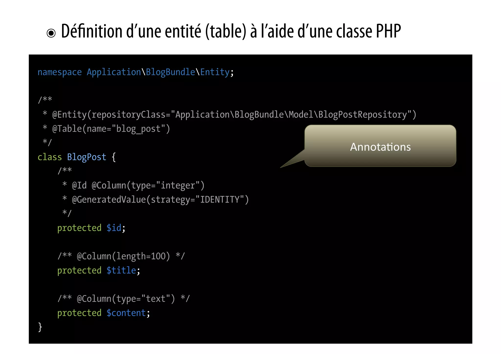 ๏  Dé nition d’une entité (table) à l’aide d’une classe PHP namespace ApplicationBlogBundleEntity; /** * @Entity(repositoryClass="ApplicationBlogBundleModelBlogPostRepository") * @Table(name="blog_post") */ Annota0ons   class BlogPost { /** * @Id @Column(type="integer") * @GeneratedValue(strategy="IDENTITY") */ protected $id; /** @Column(length=100) */ protected $title; /** @Column(type="text") */ protected $content; } 