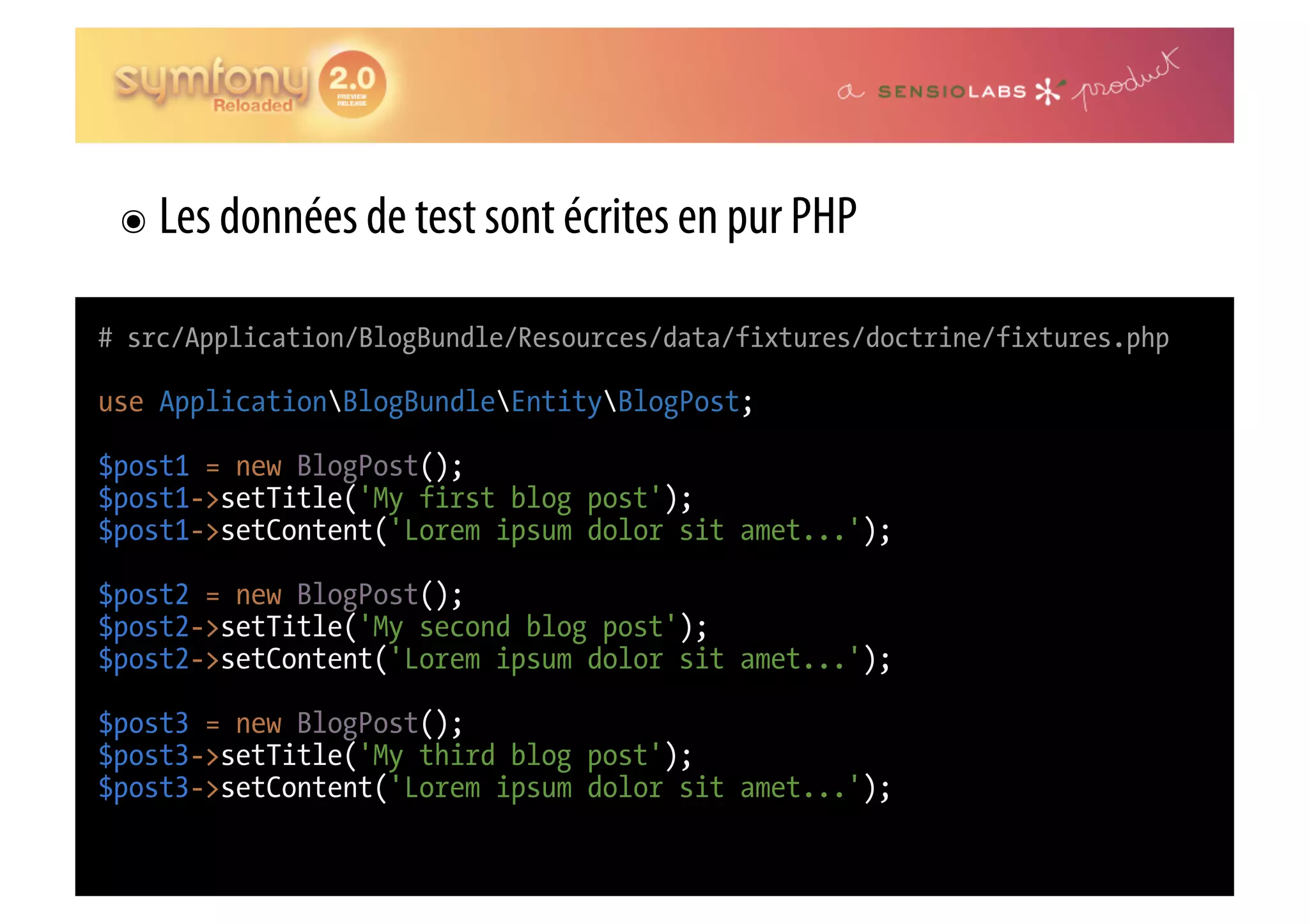 ๏  Les données de test sont écrites en pur PHP # src/Application/BlogBundle/Resources/data/fixtures/doctrine/fixtures.php use ApplicationBlogBundleEntityBlogPost; $post1 = new BlogPost(); $post1->setTitle('My first blog post'); $post1->setContent('Lorem ipsum dolor sit amet...'); $post2 = new BlogPost(); $post2->setTitle('My second blog post'); $post2->setContent('Lorem ipsum dolor sit amet...'); $post3 = new BlogPost(); $post3->setTitle('My third blog post'); $post3->setContent('Lorem ipsum dolor sit amet...'); 