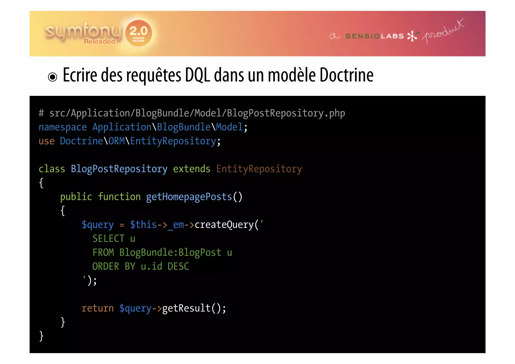 ๏  Ecrire des requêtes DQL dans un modèle Doctrine # src/Application/BlogBundle/Model/BlogPostRepository.php namespace ApplicationBlogBundleModel; use DoctrineORMEntityRepository; class BlogPostRepository extends EntityRepository { public function getHomepagePosts() { $query = $this->_em->createQuery(' SELECT u FROM BlogBundle:BlogPost u ORDER BY u.id DESC '); return $query->getResult(); } } 