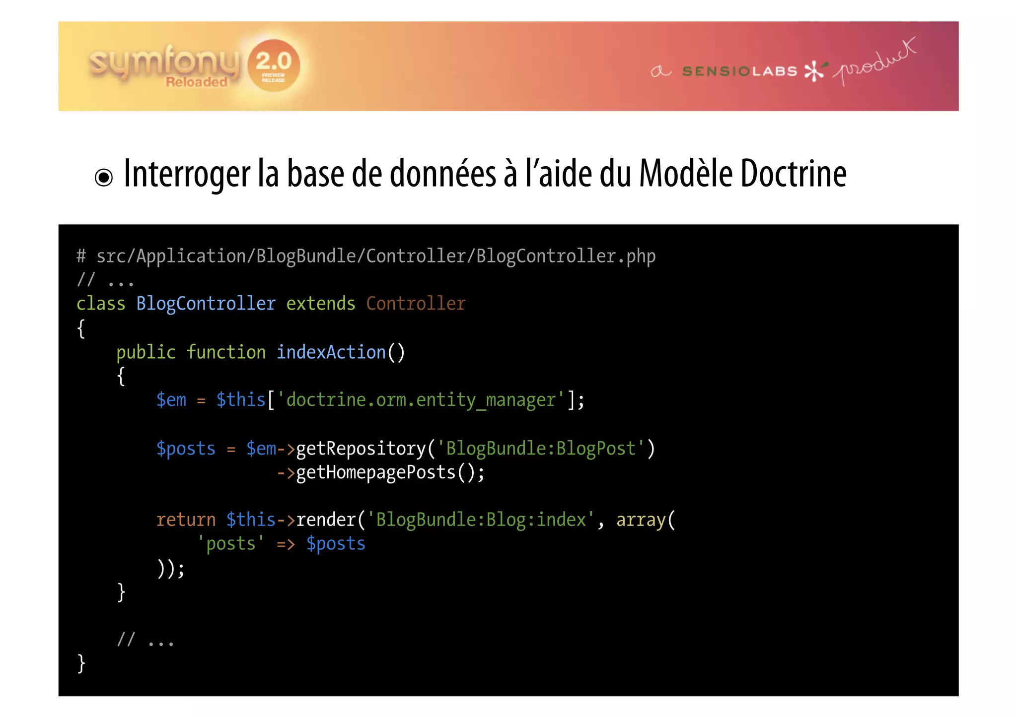 ๏  Interroger la base de données à l’aide du Modèle Doctrine # src/Application/BlogBundle/Controller/BlogController.php // ... class BlogController extends Controller { public function indexAction() { $em = $this['doctrine.orm.entity_manager']; $posts = $em->getRepository('BlogBundle:BlogPost') ->getHomepagePosts(); return $this->render('BlogBundle:Blog:index', array( 'posts' => $posts )); } // ... } 
