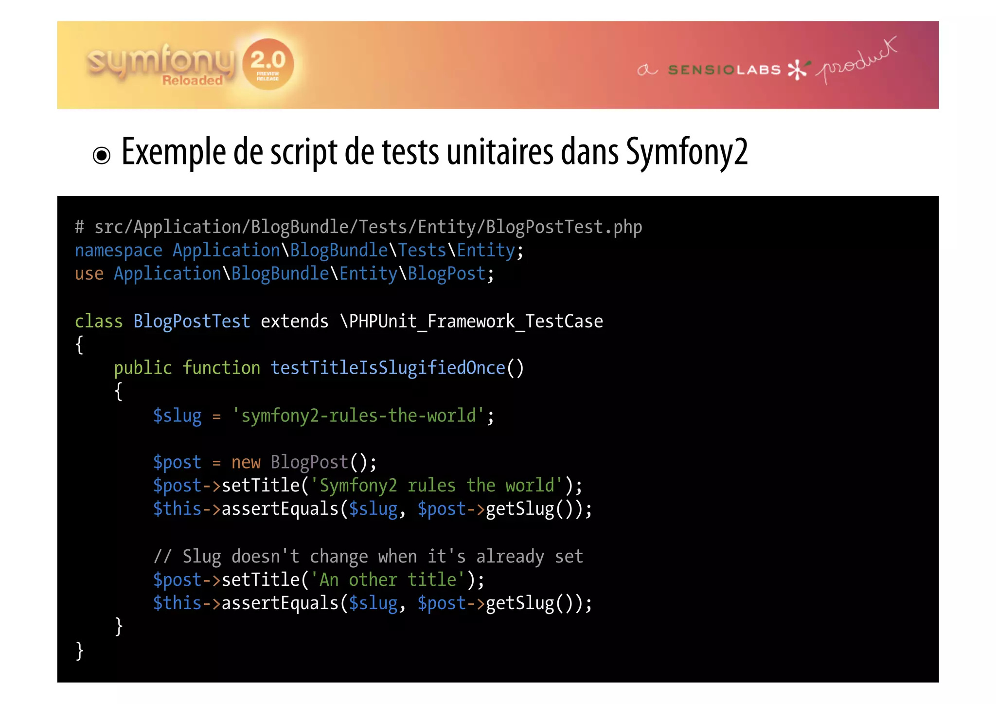 ๏  Exemple de script de tests unitaires dans Symfony2 # src/Application/BlogBundle/Tests/Entity/BlogPostTest.php namespace ApplicationBlogBundleTestsEntity; use ApplicationBlogBundleEntityBlogPost; class BlogPostTest extends PHPUnit_Framework_TestCase { public function testTitleIsSlugifiedOnce() { $slug = 'symfony2-rules-the-world'; $post = new BlogPost(); $post->setTitle('Symfony2 rules the world'); $this->assertEquals($slug, $post->getSlug()); // Slug doesn't change when it's already set $post->setTitle('An other title'); $this->assertEquals($slug, $post->getSlug()); } } 