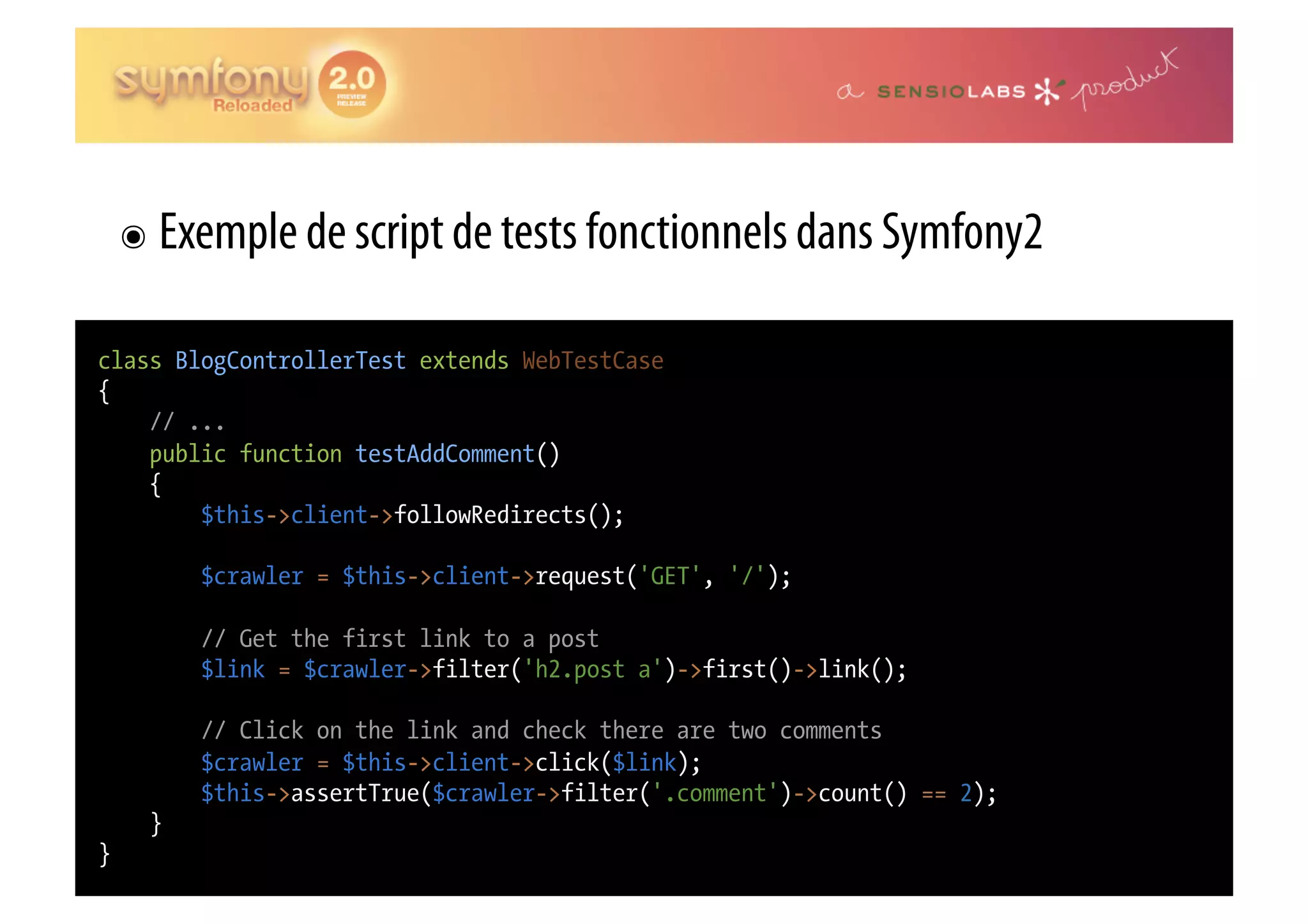๏  Exemple de script de tests fonctionnels dans Symfony2 class BlogControllerTest extends WebTestCase { // ... public function testAddComment() { $this->client->followRedirects(); $crawler = $this->client->request('GET', '/'); // Get the first link to a post $link = $crawler->filter('h2.post a')->first()->link(); // Click on the link and check there are two comments $crawler = $this->client->click($link); $this->assertTrue($crawler->filter('.comment')->count() == 2); } } 
