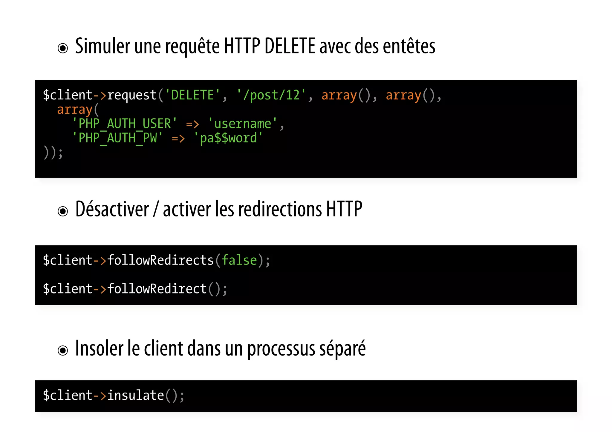 ๏  Simuler une requête HTTP DELETE avec des entêtes $client->request('DELETE', '/post/12', array(), array(), array( 'PHP_AUTH_USER' => 'username', 'PHP_AUTH_PW' => 'pa$$word' )); ๏  Désactiver / activer les redirections HTTP $client->followRedirects(false); $client->followRedirect(); ๏  Insoler le client dans un processus séparé $client->insulate(); 