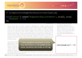 // src/Application/BlogBundle/Resources/views/layout.php

$view['actions']->output('BlogBundle:Blog:lastComments', array(), array(
  'standalone' => true
));




                 If	
  the	
  standalone	
  parameter	
  is	
  set	
  to	
  
                true	
  and	
  if	
  there	
  is	
  a	
  compa0ble	
  proxy	
     <esi:include	
  src="..."	
  />	
  
                cache,	
  Symfony2	
  will	
  render	
  an	
  ESI	
  tag	
  
 