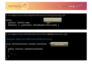 # src/Application/HelloBundle/Resources/config/routing.yml

hello:                                Nom	
  du	
  contrôleur	
  
  pattern: /hello/:name
  defaults: { _controller: HelloBundle:Hello:index }



# src/Application/HelloBundle/Controller/HelloController.php

namespace ApplicationHelloBundleController;

class HelloController extends Controller                  Une	
  classe	
  
{
  public function indexAction($name)
  {
    // ...
  }
}
 