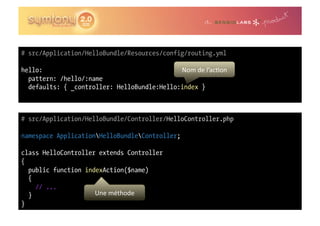 # src/Application/HelloBundle/Resources/config/routing.yml

hello:                                       Nom	
  de	
  l’ac0on	
  
  pattern: /hello/:name
  defaults: { _controller: HelloBundle:Hello:index }



# src/Application/HelloBundle/Controller/HelloController.php

namespace ApplicationHelloBundleController;

class HelloController extends Controller
{
  public function indexAction($name)
  {
    // ...
  }                  Une	
  méthode	
  
}
 