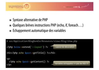 ๏  Syntaxe alternative de PHP
  ๏  Quelques brèves instructions PHP (echo, if, foreach…)
  ๏  Echappement automatique des variables

# src/Application/BlogBundle/Resources/views/Blog/show.php

<?php $view->extend('::layout') ?>         Layout	
  de	
  décora0on	
  

<h2><?php echo $post->getTitle() ?></h2>

<p>
  <?php echo $post->getContent() ?>
</p>                                   Variables	
  échappées	
  =>	
  pas	
  de	
  XSS	
  !!!	
  
 