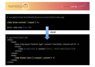 # src/Application/HelloBundle/Resources/views/Hello/index.php

<?php $view->extend('::layout') ?>

Hello <?php echo $name ?>!

                                              étend
# app/views/layout.php
<html>
    <head>
        <meta http-equiv="Content-Type" content="text/html; charset=utf-8" />
        <title>
            <?php $view['slots']->output('title', 'Hello Application') ?>
        </title>
    </head>
    <body>
        <?php $view['slots']->output('_content') ?>
    </body>
</html>
 