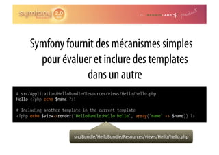 Symfony fournit des mécanismes simples
       pour évaluer et inclure des templates
                  dans un autre
# src/Application/HelloBundle/Resources/views/Hello/hello.php
Hello <?php echo $name ?>!

# Including another template in the current template
<?php echo $view->render('HelloBundle:Hello:hello', array('name' => $name)) ?>



                         src/Bundle/HelloBundle/Resources/views/Hello/hello.php	
  
 