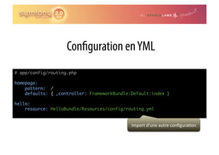 Con guration en YML
# app/config/routing.php	

homepage:	
    pattern: /	
    defaults: { _controller: FrameworkBundle:Default:index }	

hello:	
    resource: HelloBundle/Resources/config/routing.yml


                                             Import	
  d’une	
  autre	
  conﬁgura0on	
  
 