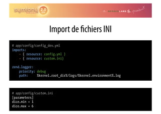 Import de chiers INI
# app/config/config_dev.yml
imports:
    - { resource: config.yml }
    - { resource: custom.ini}

zend.logger:
    priority: debug
    path:     %kernel.root_dir%/logs/%kernel.environment%.log



# app/config/custom.ini
[parameters]
dice.min = 1
dice.max = 6
 