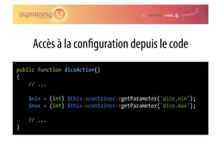 Accès à la con guration depuis le code
public function diceAction()
{
    // ...

    $min = (int) $this->container->getParameter('dice.min');
    $max = (int) $this->container->getParameter('dice.max');

    // ...
}
 