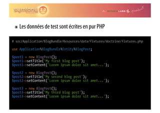 ๏  Les données de test sont écrites en pur PHP

# src/Application/BlogBundle/Resources/data/fixtures/doctrine/fixtures.php

use ApplicationBlogBundleEntityBlogPost;

$post1 = new BlogPost();
$post1->setTitle('My first blog post');
$post1->setContent('Lorem ipsum dolor sit amet...');

$post2 = new BlogPost();
$post2->setTitle('My second blog post');
$post2->setContent('Lorem ipsum dolor sit amet...');

$post3 = new BlogPost();
$post3->setTitle('My third blog post');
$post3->setContent('Lorem ipsum dolor sit amet...');
 