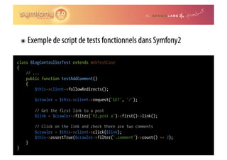 ๏  Exemple de script de tests fonctionnels dans Symfony2

class BlogControllerTest extends WebTestCase
{
    // ...
    public function testAddComment()
    {
        $this->client->followRedirects();

         $crawler = $this->client->request('GET', '/');

         // Get the first link to a post
         $link = $crawler->filter('h2.post a')->first()->link();

         // Click on the link and check there are two comments
         $crawler = $this->client->click($link);
         $this->assertTrue($crawler->filter('.comment')->count() == 2);
     }
}
 