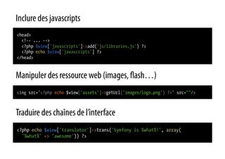 Inclure des javascripts
<head>
  <!-- ... -->
  <?php $view['javascripts']->add('js/libraries.js') ?>
  <?php echo $view['javascripts'] ?>
</head>



Manipuler des ressource web (images, ash…)
<img src="<?php echo $view['assets']->getUrl('images/logo.png') ?>" src=""/>



Traduire des chaînes de l’interface
<?php echo $view['translator']->trans('Symfony is %what%!', array(
  '%what%' => 'awesome')) ?>
 