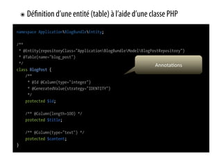 ๏  Dé   nition d’une entité (table) à l’aide d’une classe PHP
namespace ApplicationBlogBundleEntity;

/**
 * @Entity(repositoryClass="ApplicationBlogBundleModelBlogPostRepository")
 * @Table(name="blog_post")
 */                                                            Annota0ons	
  
class BlogPost {
    /**
     * @Id @Column(type="integer")
     * @GeneratedValue(strategy="IDENTITY")
     */
    protected $id;

     /** @Column(length=100) */
     protected $title;

     /** @Column(type="text") */
     protected $content;
}
 