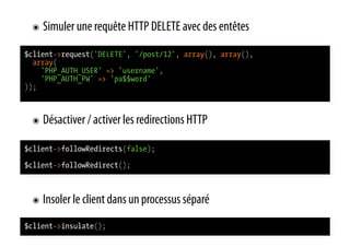 ๏  Simuler une requête HTTP DELETE avec des entêtes

$client->request('DELETE', '/post/12', array(), array(),
  array(
    'PHP_AUTH_USER' => 'username',
    'PHP_AUTH_PW' => 'pa$$word'
));



 ๏  Désactiver / activer les redirections HTTP

$client->followRedirects(false);
$client->followRedirect();



 ๏  Insoler le client dans un processus séparé

$client->insulate();
 