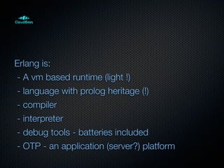 Erlang is:
- A vm based runtime (light !)
- language with prolog heritage (!)
- compiler
- interpreter
- debug tools - batteries included
- OTP - an application (server?) platform
 