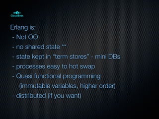 Erlang is:
- Not OO
- no shared state **
- state kept in “term stores” - mini DBs
- processes easy to hot swap
- Quasi functional programming
    (immutable variables, higher order)
- distributed (if you want)
 